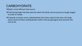 CARBOHYDRATE
Body’s most efficient fuel source
Vital during high intensity exercise when the body cannot process enough oxygen
to meet its needs.
If people consume more carbohydrates than they need at the time, the body
stores some of these carbohydrates within cells (as glycogen) and converts the
rest to fat.
 