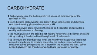 CARBOHYDRATE
Carbohydrates are the bodies preferred source of food energy for the
synthesis of ATP.
Once digested carbohydrates are broken down into glucose and chemical
reactions involving glucose then produce ATP.
Glucose is always present within the blood as it circulates and provides a
readily available source of energy.
Too much glucose in the blood is not healthy however as it becomes thick and
sticky, making it harder to flow through small blood vessels.
So to ensure the blood glucose levels are healthy excess glucose that is not
needed immediately to produce energy for the body is converted into a
substance called glycogen and this is stored in the muscles and liver. When
needed, glycogen can then be converted back to glucose for energy.
 