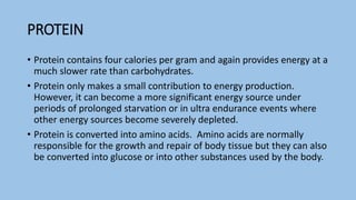 PROTEIN
• Protein contains four calories per gram and again provides energy at a
much slower rate than carbohydrates.
• Protein only makes a small contribution to energy production.
However, it can become a more significant energy source under
periods of prolonged starvation or in ultra endurance events where
other energy sources become severely depleted.
• Protein is converted into amino acids. Amino acids are normally
responsible for the growth and repair of body tissue but they can also
be converted into glucose or into other substances used by the body.
 