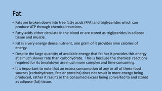 Fat
• Fats are broken down into free fatty acids (FFA) and triglycerides which can
produce ATP through chemical reactions.
• Fatty acids either circulate in the blood or are stored as triglycerides in adipose
tissue and muscle.
• Fat is a very energy dense nutrient, one gram of it provides nine calories of
energy.
• Despite the large quantity of available energy that fat has it provides this energy
at a much slower rate than carbohydrate. This is because the chemical reactions
required for its breakdown are much more complex and time consuming.
• It is important to note that an excess consumption of any or all of these food
sources (carbohydrates, fats or proteins) does not result in more energy being
produced, rather it results in the consumed excess being converted to and stored
as adipose (fat) tissue.
 