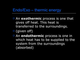 Endo/Exo – thermic energy An  exothermic  process is one that gives off heat. This heat is transferred to the surroundings.  (given off) An  endothermic  process is one in which heat has to be supplied to the system from the surroundings (absorbed) 
