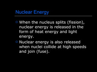 Nuclear Energy When the nucleus splits (fission), nuclear energy is released in the form of heat energy and light energy. Nuclear energy is also released when nuclei collide at high speeds and join (fuse). 