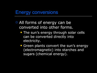 Energy conversions All forms of energy can be converted into other forms. The sun’s energy through solar cells can be converted directly into electricity. Green plants convert the sun’s energy (electromagnetic) into starches and sugars (chemical energy). 