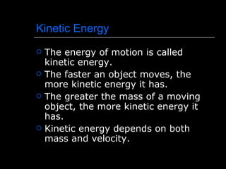 Kinetic Energy The energy of motion is called kinetic energy. The faster an object moves, the more kinetic energy it has. The greater the mass of a moving object, the more kinetic energy it has. Kinetic energy depends on both mass and velocity. 