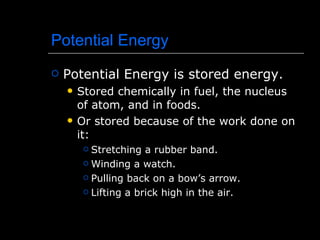 Potential Energy Potential Energy is stored energy. Stored chemically in fuel, the nucleus of atom, and in foods. Or stored because of the work done on it: Stretching a rubber band. Winding a watch. Pulling back on a bow’s arrow. Lifting a brick high in the air. 