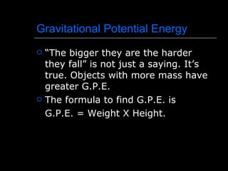 Gravitational Potential Energy “The bigger they are the harder they fall” is not just a saying. It’s true. Objects with more mass have greater G.P.E. The formula to find G.P.E. is G.P.E. = Weight X Height. 