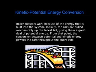 Kinetic-Potential Energy Conversion Roller coasters work because of the energy that is built into the system. Initially, the cars are pulled mechanically up the tallest hill, giving them a great deal of potential energy. From that point, the conversion between potential and kinetic energy powers the cars throughout the entire ride. 