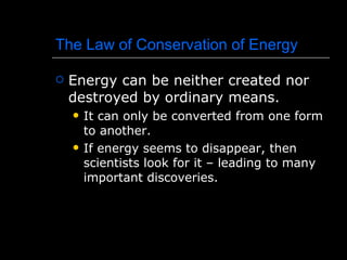 The Law of Conservation of Energy Energy can be neither created nor destroyed by ordinary means. It can only be converted from one form to another. If energy seems to disappear, then scientists look for it – leading to many important discoveries. 