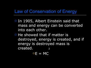 Law of Conservation of Energy In 1905, Albert Einstein said that mass and energy can be converted into each other.  He showed that if matter is destroyed, energy is created, and if energy is destroyed mass is created.  2 E = MC 