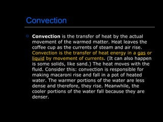 Convection Convection  is the transfer of heat by the actual movement of the warmed matter. Heat leaves the coffee cup as the currents of steam and air rise.  Convection is the transfer of heat energy in a  gas  or  liquid  by movement of currents . (It can also happen is some solids, like sand.) The heat moves with the fluid. Consider this: convection is responsible for making macaroni rise and fall in a pot of heated water. The warmer portions of the water are less dense and therefore, they rise. Meanwhile, the cooler portions of the water fall because they are denser.  
