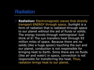 Radiation Radiation:   Electromagnetic waves that directly transport ENERGY through space . Sunlight is a form of radiation that is radiated through space to our planet without the aid of fluids or solids. The energy travels through nothingness! Just think of it! The sun transfers heat through 93 million miles of space. Because there are no solids (like a huge spoon) touching the sun and our planet, conduction is not responsible for bringing heat to Earth. Since there are no fluids (like air and water) in space, convection is not responsible for transferring the heat.  Thus, radiation brings heat to our planet . 