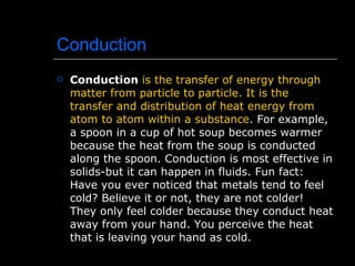 Conduction Conduction   is the transfer of energy through matter from particle to particle. It is the transfer and distribution of heat energy from atom to atom within a substance . For example, a spoon in a cup of hot soup becomes warmer because the heat from the soup is conducted along the spoon. Conduction is most effective in solids-but it can happen in fluids. Fun fact: Have you ever noticed that metals tend to feel cold? Believe it or not, they are not colder! They only feel colder because they conduct heat away from your hand. You perceive the heat that is leaving your hand as cold. 