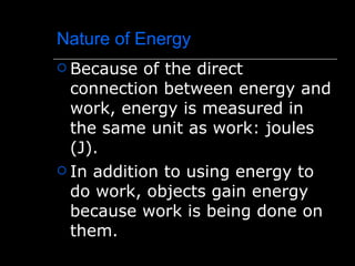 Nature of Energy Because of the direct connection between energy and work, energy is measured in the same unit as work: joules (J). In addition to using energy to do work, objects gain energy because work is being done on them. 