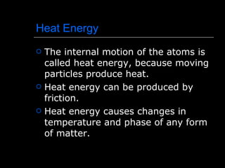 Heat Energy The internal motion of the atoms is called heat energy, because moving particles produce heat. Heat energy can be produced by friction. Heat energy causes changes in temperature and phase of any form of matter. 