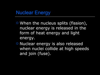 Nuclear Energy When the nucleus splits (fission), nuclear energy is released in the form of heat energy and light energy. Nuclear energy is also released when nuclei collide at high speeds and join (fuse). 