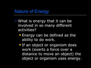 Nature of Energy What is energy that it can be involved in so many different activities? Energy can be defined as the ability to do work. If an object or organism does work (exerts a force over a distance to move an object) the object or organism uses energy. 