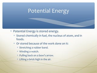 Potential Energy


∗ Potential Energy is stored energy.
  ∗ Stored chemically in fuel, the nucleus of atom, and in
    foods.
  ∗ Or stored because of the work done on it:
    ∗   Stretching a rubber band.
    ∗   Winding a watch.
    ∗   Pulling back on a bow’s arrow.
    ∗   Lifting a brick high in the air.
 