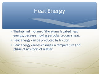 Heat Energy


∗ The internal motion of the atoms is called heat
  energy, because moving particles produce heat.
∗ Heat energy can be produced by friction.
∗ Heat energy causes changes in temperature and
  phase of any form of matter.
 