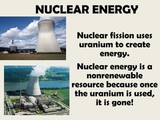 NUCLEAR ENERGY
Nuclear fission uses
uranium to create
energy.
Nuclear energy is a
nonrenewable
resource because once
the uranium is used,
it is gone!
 