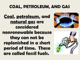 COAL, PETROLEUM, AND GAS
Coal, petroleum, and
natural gas are
considered
nonrenewable because
they can not be
replenished in a short
period of time. These
are called fossil fuels.
 