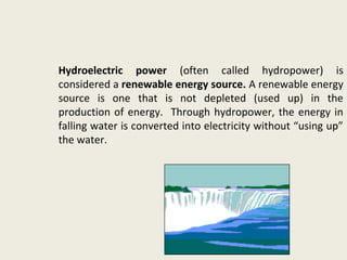 Hydroelectric power (often called hydropower) is
considered a renewable energy source. A renewable energy
source is one that is not depleted (used up) in the
production of energy. Through hydropower, the energy in
falling water is converted into electricity without “using up”
the water.
 