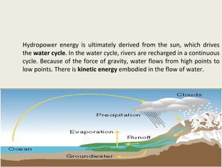 Hydropower energy is ultimately derived from the sun, which drives
the water cycle. In the water cycle, rivers are recharged in a continuous
cycle. Because of the force of gravity, water flows from high points to
low points. There is kinetic energy embodied in the flow of water.
 