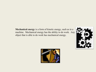 Mechanical energy is a form of kinetic energy, such as in a
machine. Mechanical energy has the ability to do work. Any
object that is able to do work has mechanical energy.
 