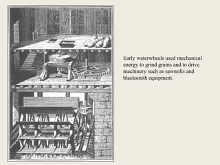 Early waterwheels used mechanical
energy to grind grains and to drive
machinery such as sawmills and
blacksmith equipment.
 