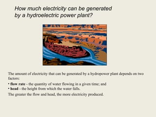 The amount of electricity that can be generated by a hydropower plant depends on two
factors:
• flow rate - the quantity of water flowing in a given time; and
• head - the height from which the water falls.
The greater the flow and head, the more electricity produced.
How much electricity can be generated
by a hydroelectric power plant?
 