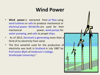 Wind Power
• Wind power is extracted from air flow using
wind turbines or sails to produce mechanical or
electrical power. Windmills are used for their
mechanical power, wind pumps for
water pumping, and sails to propel ships.
• As of 2013, Denmark is generating more than a
third of its electricity from wind.
• The first windmill used for the production of
electricity was built in Scotland in July 1887 by
Prof James Blyth of Anderson's College,
Strathclyde University).[17
 