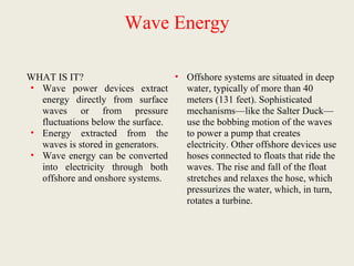 Wave Energy
WHAT IS IT?
• Wave power devices extract
energy directly from surface
waves or from pressure
fluctuations below the surface.
• Energy extracted from the
waves is stored in generators.
• Wave energy can be converted
into electricity through both
offshore and onshore systems.
• Offshore systems are situated in deep
water, typically of more than 40
meters (131 feet). Sophisticated
mechanisms—like the Salter Duck—
use the bobbing motion of the waves
to power a pump that creates
electricity. Other offshore devices use
hoses connected to floats that ride the
waves. The rise and fall of the float
stretches and relaxes the hose, which
pressurizes the water, which, in turn,
rotates a turbine.
 