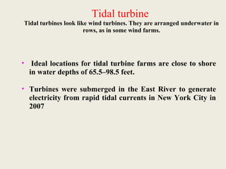 Tidal turbine
Tidal turbines look like wind turbines. They are arranged underwater in
rows, as in some wind farms.
• Ideal locations for tidal turbine farms are close to shore
in water depths of 65.5–98.5 feet.
• Turbines were submerged in the East River to generate
electricity from rapid tidal currents in New York City in
2007
 