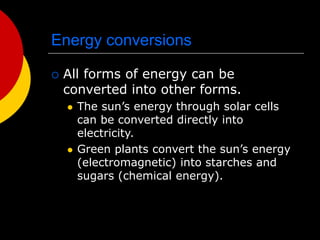 Energy conversions
 All forms of energy can be
converted into other forms.
 The sun’s energy through solar cells
can be converted directly into
electricity.
 Green plants convert the sun’s energy
(electromagnetic) into starches and
sugars (chemical energy).
 