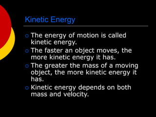 Kinetic Energy
 The energy of motion is called
kinetic energy.
 The faster an object moves, the
more kinetic energy it has.
 The greater the mass of a moving
object, the more kinetic energy it
has.
 Kinetic energy depends on both
mass and velocity.
 