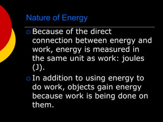 Nature of Energy
 Because of the direct
connection between energy and
work, energy is measured in
the same unit as work: joules
(J).
 In addition to using energy to
do work, objects gain energy
because work is being done on
them.
 