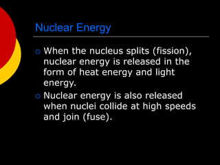 Nuclear Energy
 When the nucleus splits (fission),
nuclear energy is released in the
form of heat energy and light
energy.
 Nuclear energy is also released
when nuclei collide at high speeds
and join (fuse).
 