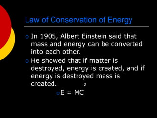 Law of Conservation of Energy
 In 1905, Albert Einstein said that
mass and energy can be converted
into each other.
 He showed that if matter is
destroyed, energy is created, and if
energy is destroyed mass is
created. 2
E = MC
 