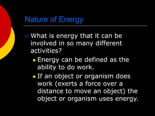 Nature of Energy
 What is energy that it can be
involved in so many different
activities?
 Energy can be defined as the
ability to do work.
 If an object or organism does
work (exerts a force over a
distance to move an object) the
object or organism uses energy.
 