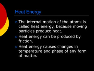Heat Energy
 The internal motion of the atoms is
called heat energy, because moving
particles produce heat.
 Heat energy can be produced by
friction.
 Heat energy causes changes in
temperature and phase of any form
of matter.
 