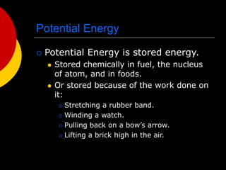 Potential Energy
 Potential Energy is stored energy.
 Stored chemically in fuel, the nucleus
of atom, and in foods.
 Or stored because of the work done on
it:
 Stretching a rubber band.
 Winding a watch.
 Pulling back on a bow’s arrow.
 Lifting a brick high in the air.
 