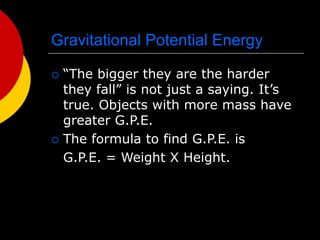 Gravitational Potential Energy
 “The bigger they are the harder
they fall” is not just a saying. It’s
true. Objects with more mass have
greater G.P.E.
 The formula to find G.P.E. is
G.P.E. = Weight X Height.
 
