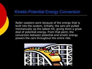 Kinetic-Potential Energy Conversion
Roller coasters work because of the energy that is
built into the system. Initially, the cars are pulled
mechanically up the tallest hill, giving them a great
deal of potential energy. From that point, the
conversion between potential and kinetic energy
powers the cars throughout the entire ride.
 
