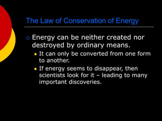 The Law of Conservation of Energy
 Energy can be neither created nor
destroyed by ordinary means.
 It can only be converted from one form
to another.
 If energy seems to disappear, then
scientists look for it – leading to many
important discoveries.
 