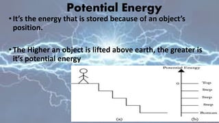 Potential Energy
•It’s the energy that is stored because of an object’s
position.
•The Higher an object is lifted above earth, the greater is
it’s potential energy
 