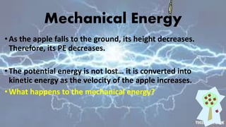 Mechanical Energy
•As the apple falls to the ground, its height decreases.
Therefore, its PE decreases.
•The potential energy is not lost… it is converted into
kinetic energy as the velocity of the apple increases.
•What happens to the mechanical energy?