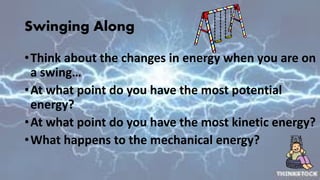 Swinging Along
•Think about the changes in energy when you are on
a swing…
•At what point do you have the most potential
energy?
•At what point do you have the most kinetic energy?
•What happens to the mechanical energy?