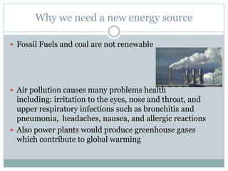 Why we need a new energy source

 Fossil Fuels and coal are not renewable




 Air pollution causes many problems health
  including: irritation to the eyes, nose and throat, and
  upper respiratory infections such as bronchitis and
  pneumonia, headaches, nausea, and allergic reactions
 Also power plants would produce greenhouse gases
  which contribute to global warming
 