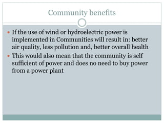 Community benefits

 If the use of wind or hydroelectric power is
  implemented in Communities will result in: better
  air quality, less pollution and, better overall health
 This would also mean that the community is self
  sufficient of power and does no need to buy power
  from a power plant
 