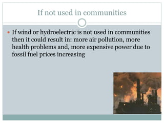 If not used in communities

 If wind or hydroelectric is not used in communities
 then it could result in: more air pollution, more
 health problems and, more expensive power due to
 fossil fuel prices increasing
 