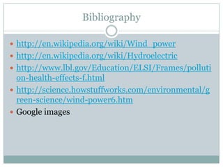 Bibliography

 http://en.wikipedia.org/wiki/Wind_power
 http://en.wikipedia.org/wiki/Hydroelectric
 http://www.lbl.gov/Education/ELSI/Frames/polluti
  on-health-effects-f.html
 http://science.howstuffworks.com/environmental/g
  reen-science/wind-power6.htm
 Google images
 